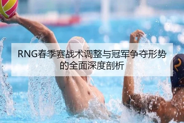 RNG春季赛战术调整与冠军争夺形势的全面深度剖析 | Kaiyun Esport